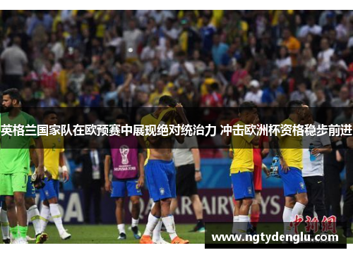 英格兰国家队在欧预赛中展现绝对统治力 冲击欧洲杯资格稳步前进