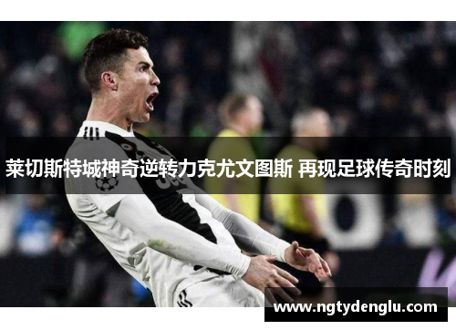 莱切斯特城神奇逆转力克尤文图斯 再现足球传奇时刻