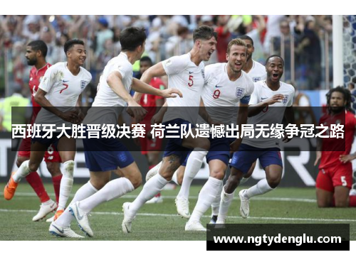 西班牙大胜晋级决赛 荷兰队遗憾出局无缘争冠之路
