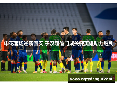 申花客场逆袭国安 于汉超破门成关键英雄助力胜利