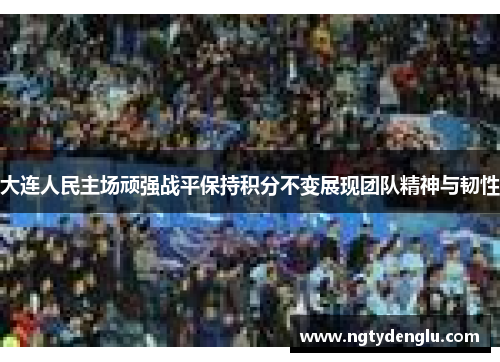 大连人民主场顽强战平保持积分不变展现团队精神与韧性
