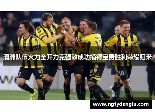 澳洲队伍火力全开力克强敌成功摘得宝贵胜利荣耀归来