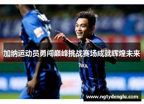加纳运动员勇闯巅峰挑战赛场成就辉煌未来