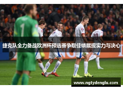 捷克队全力备战欧洲杯预选赛争取佳绩展现实力与决心