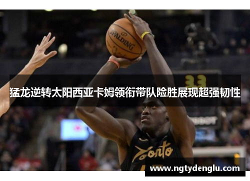 猛龙逆转太阳西亚卡姆领衔带队险胜展现超强韧性