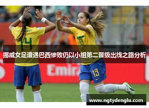 挪威女足遭遇巴西惨败仍以小组第二晋级出线之路分析