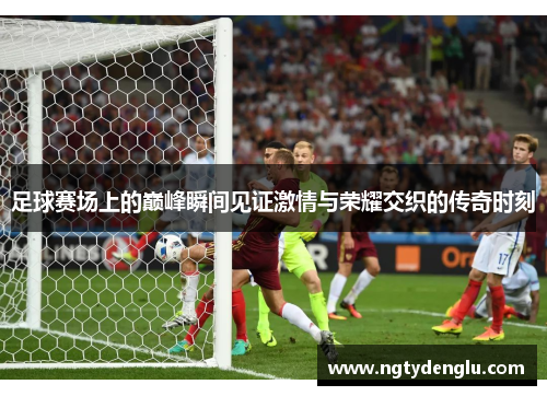 足球赛场上的巅峰瞬间见证激情与荣耀交织的传奇时刻