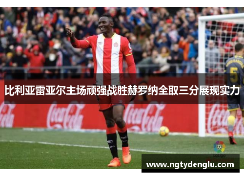 比利亚雷亚尔主场顽强战胜赫罗纳全取三分展现实力