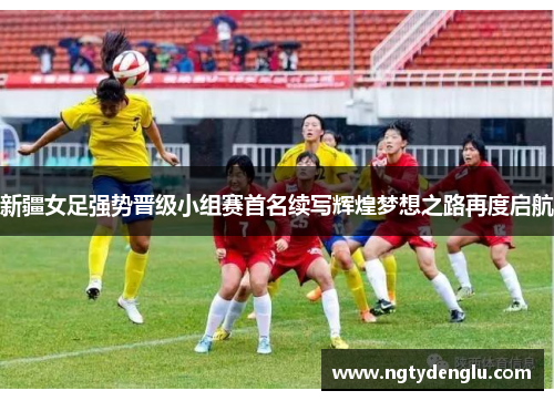 新疆女足强势晋级小组赛首名续写辉煌梦想之路再度启航