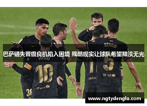 巴萨错失晋级良机陷入困境 残酷现实让球队希望黯淡无光