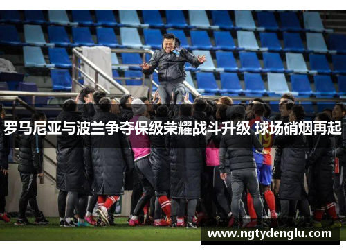 罗马尼亚与波兰争夺保级荣耀战斗升级 球场硝烟再起