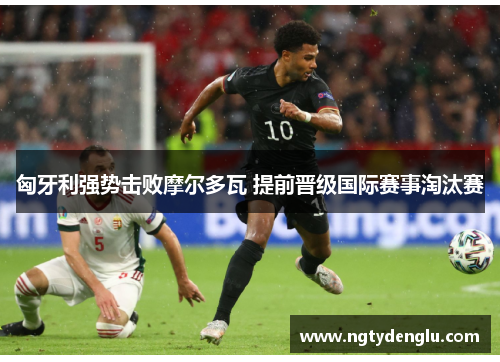 匈牙利强势击败摩尔多瓦 提前晋级国际赛事淘汰赛