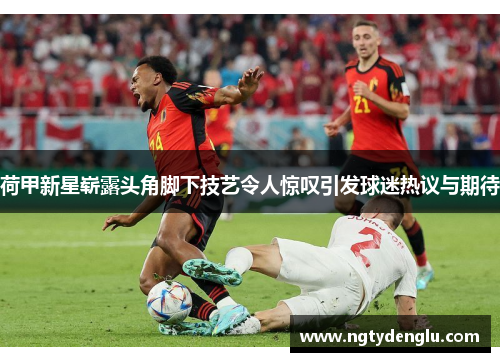荷甲新星崭露头角脚下技艺令人惊叹引发球迷热议与期待