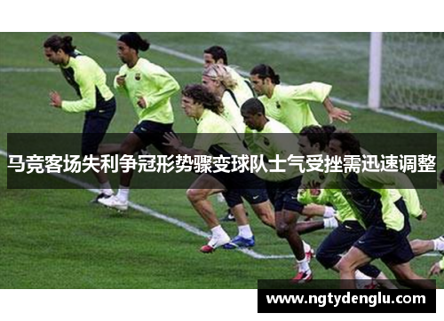 马竞客场失利争冠形势骤变球队士气受挫需迅速调整