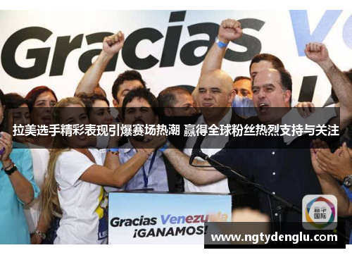 拉美选手精彩表现引爆赛场热潮 赢得全球粉丝热烈支持与关注