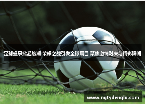 足球盛事掀起热潮 荣耀之战引发全球瞩目 聚焦激情对决与精彩瞬间