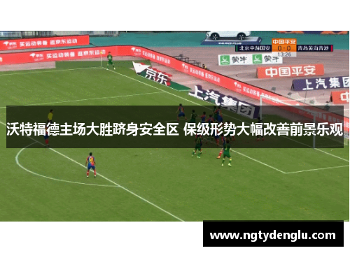 沃特福德主场大胜跻身安全区 保级形势大幅改善前景乐观