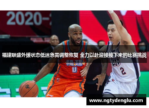 福建联盛外援状态低迷急需调整恢复 全力以赴迎接接下来的比赛挑战