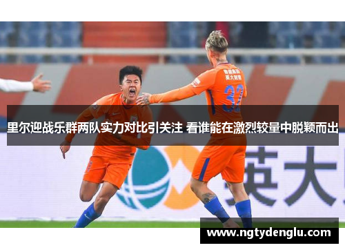 里尔迎战乐群两队实力对比引关注 看谁能在激烈较量中脱颖而出