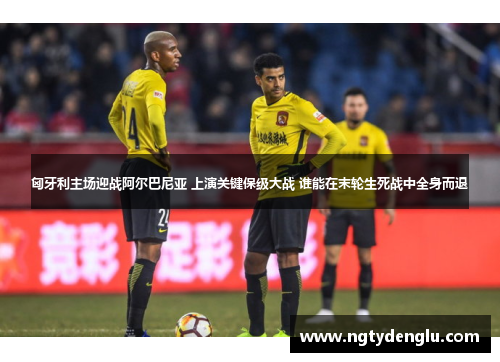 匈牙利主场迎战阿尔巴尼亚 上演关键保级大战 谁能在末轮生死战中全身而退