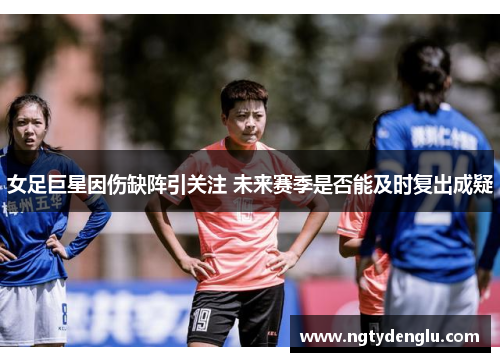 女足巨星因伤缺阵引关注 未来赛季是否能及时复出成疑