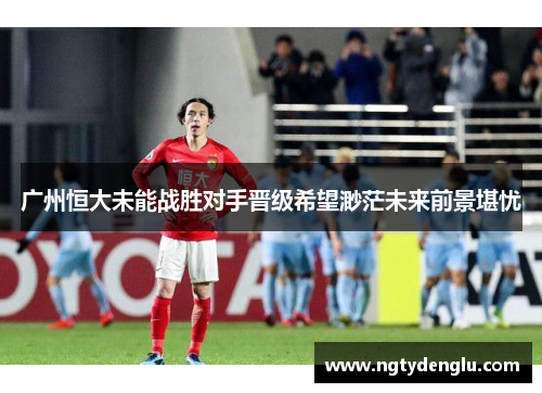 广州恒大未能战胜对手晋级希望渺茫未来前景堪忧
