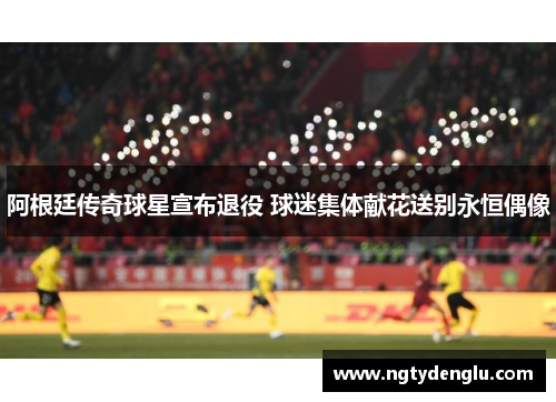 阿根廷传奇球星宣布退役 球迷集体献花送别永恒偶像